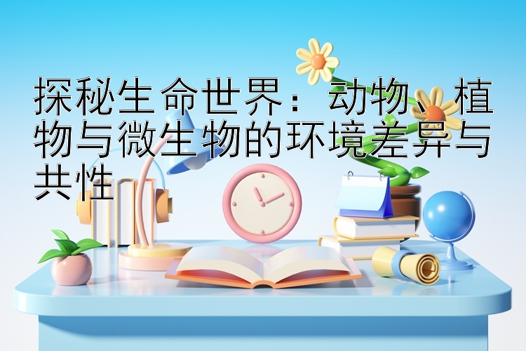 探秘生命世界：动物、植物与微生物的环境差异与共性