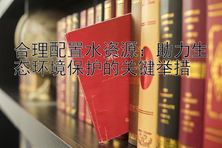 合理配置水资源：助力生态环境保护的关键举措